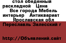 стол обеденный раскладной › Цена ­ 10 000 - Все города Мебель, интерьер » Антиквариат   . Ярославская обл.,Переславль-Залесский г.